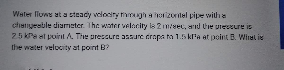 Water flows at a steady velocity through a horizontal pipe with a
changeable diameter. The water velocity is 2 m/sec, and the pressure is
2.5 kPa at point A. The pressure assure drops to 1.5 kPa at point B. What is
the water velocity at point B?
