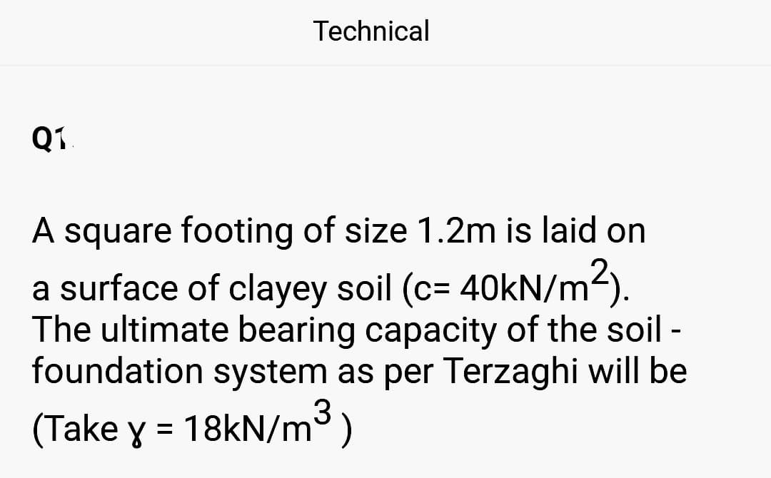 Q1
Technical
A square footing of size 1.2m is laid on
a surface of clayey soil (c= 40kN/m²).
The ultimate bearing capacity of the soil -
foundation system as per Terzaghi will be
(Take y = 18kN/m³