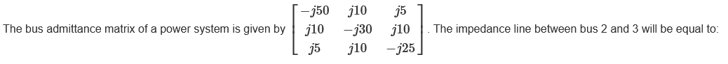 The bus admittance matrix of a power system is given by
-j50 j10 j5
j10 -j30 j10
-j25
j5
j10
The impedance line between bus 2 and 3 will be equal to:
