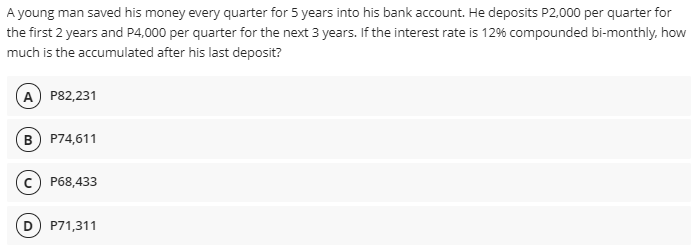 A young man saved his money every quarter for 5 years into his bank account. He deposits P2,000 per quarter for
the first 2 years and P4,000 per quarter for the next 3 years. If the interest rate is 12% compounded bi-monthly, how
much is the accumulated after his last deposit?
A P82,231
B) P74,611
(c) P68,433
P71,311
