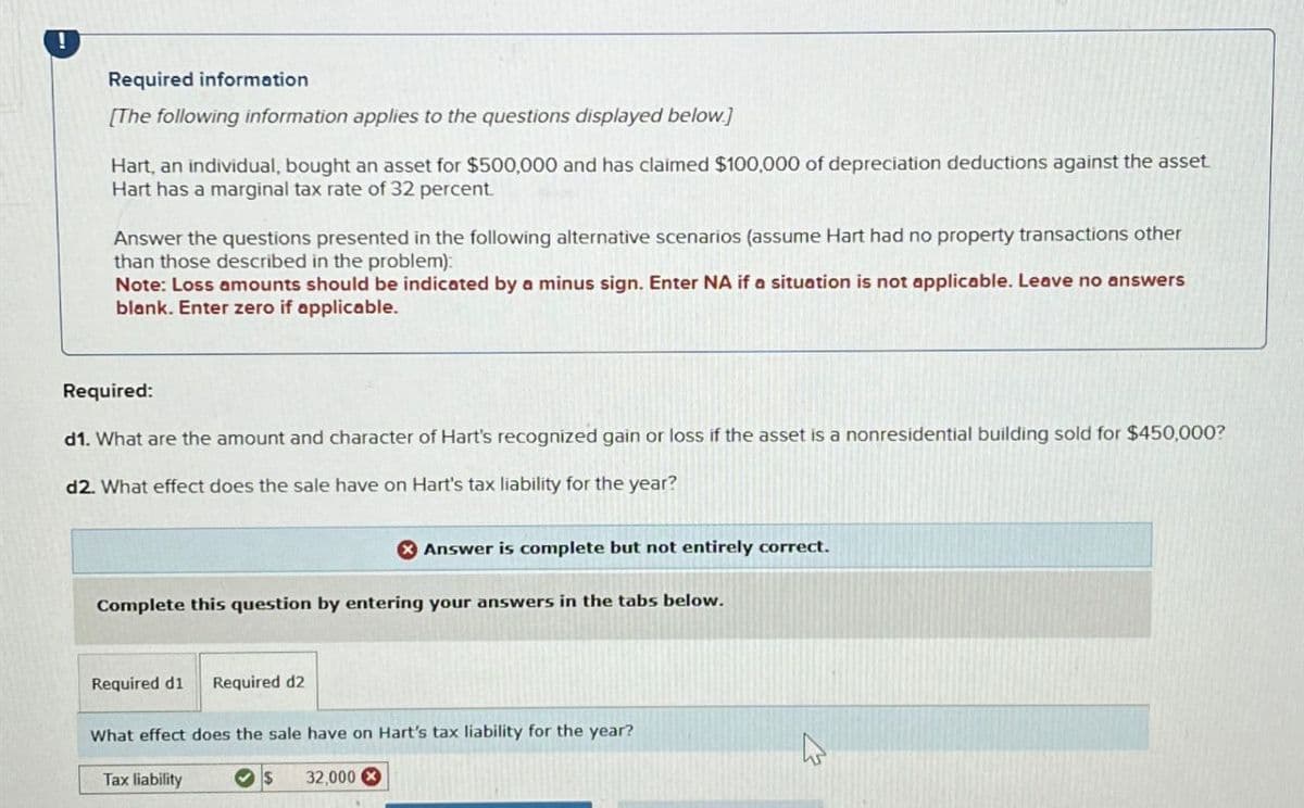!
Required information
[The following information applies to the questions displayed below.]
Hart, an individual, bought an asset for $500,000 and has claimed $100,000 of depreciation deductions against the asset
Hart has a marginal tax rate of 32 percent.
Answer the questions presented in the following alternative scenarios (assume Hart had no property transactions other
than those described in the problem):
Note: Loss amounts should be indicated by a minus sign. Enter NA if a situation is not applicable. Leave no answers
blank. Enter zero if applicable.
Required:
d1. What are the amount and character of Hart's recognized gain or loss if the asset is a nonresidential building sold for $450,000?
d2. What effect does the sale have on Hart's tax liability for the year?
Answer is complete but not entirely correct.
Complete this question by entering your answers in the tabs below.
Required d1 Required d2
What effect does the sale have on Hart's tax liability for the year?
Tax liability
32,000