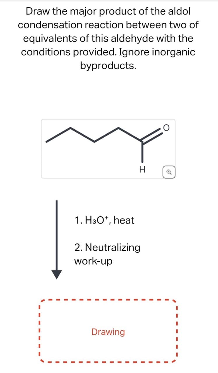 Draw the major product of the aldol
condensation reaction between two of
equivalents of this aldehyde with the
conditions provided. Ignore inorganic
byproducts.
1. H3O+, heat
2. Neutralizing
work-up
Drawing
H
Q
