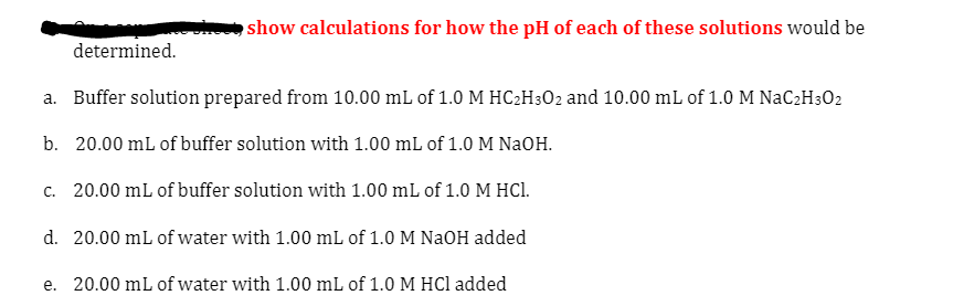 show calculations for how the pH of each of these solutions would be
determined.
a. Buffer solution prepared from 10.00 mL of 1.0 M HC2H302 and 10.00 mL of 1.0 M NaC2H3O2
b. 20.00 mL of buffer solution with 1.00 mL of 1.0 M NaOH.
c. 20.00 mL of buffer solution with 1.00 mL of 1.0 M HCl.
d. 20.00 mL of water with 1.00 mL of 1.0 M NaOH added
e. 20.00 mL of water with 1.00 mL of 1.0 M HCl added

