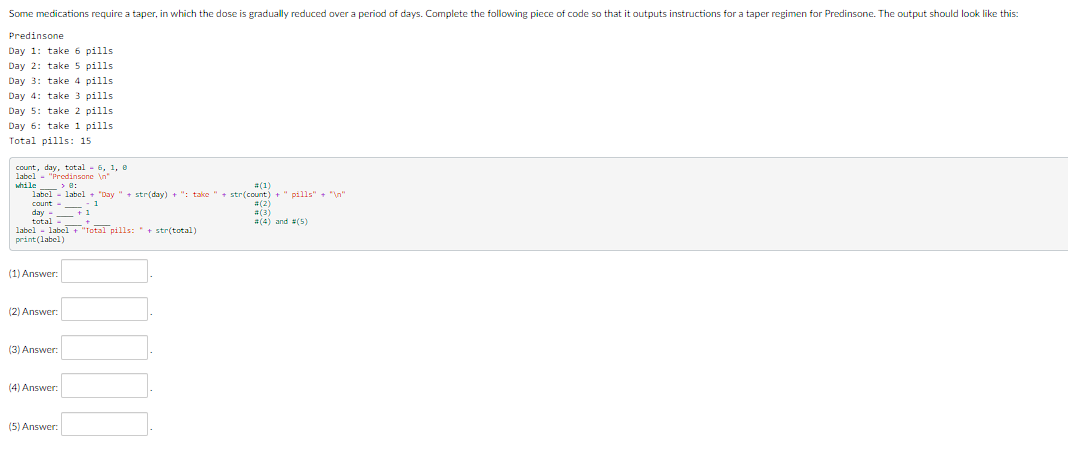 Some medications require a taper, in which the dose is gradually reduced over a period of days. Complete the following piece of code so that it outputs instructions for a taper regimen for Predinsone. The output should look like this:
Predinsone
Day 1: take 6 pills.
Day 2: take 5 pills.
Day 3: take 4 pills.
Day 4: take 3 pills
Day 5: take 2 pills
Day 6: take 1 pills
Total pills: 15
count, day, total 6, 1, 8
label.
1- "Prodinsone In
while > 8:
#(1)
label label "Day " + str(day) + ": take " + str(count) + " pills" + "\n"
count --
day
total
+1
+_
label label + "Total pills: " + str(total)
print (label)
(1) Answer:
(2) Answer:
(3) Answer:
(4) Answer:
(5) Answer:
#(2)
#(3)
#(4) and (5)