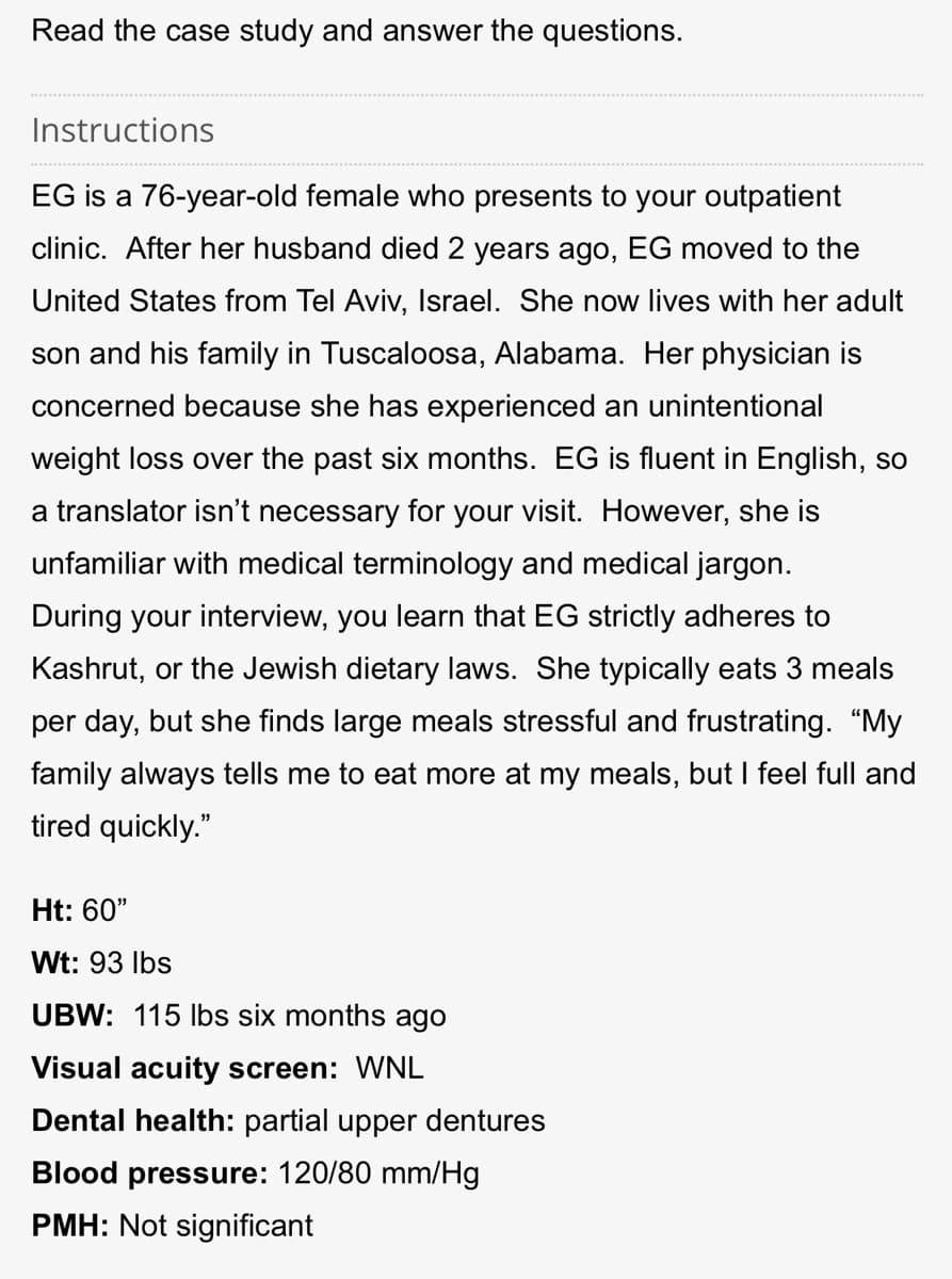 Read the case study and answer the questions.
Instructions
EG is a 76-year-old female who presents to your outpatient
clinic. After her husband died 2 years ago, EG moved to the
United States from Tel Aviv, Israel. She now lives with her adult
son and his family in Tuscaloosa, Alabama. Her physician is
concerned because she has experienced an unintentional
weight loss over the past six months. EG is fluent in English, so
a translator isn't necessary for your visit. However, she is
unfamiliar with medical terminology and medical jargon.
During your interview, you learn that EG strictly adheres to
Kashrut, or the Jewish dietary laws. She typically eats 3 meals
per day, but she finds large meals stressful and frustrating. "My
family always tells me to eat more at my meals, but I feel full and
tired quickly."
Ht: 60"
Wt: 93 lbs
UBW: 115 lbs six months ago
Visual acuity screen: WNL
Dental health: partial upper dentures
Blood pressure: 120/80 mm/Hg
PMH: Not significant