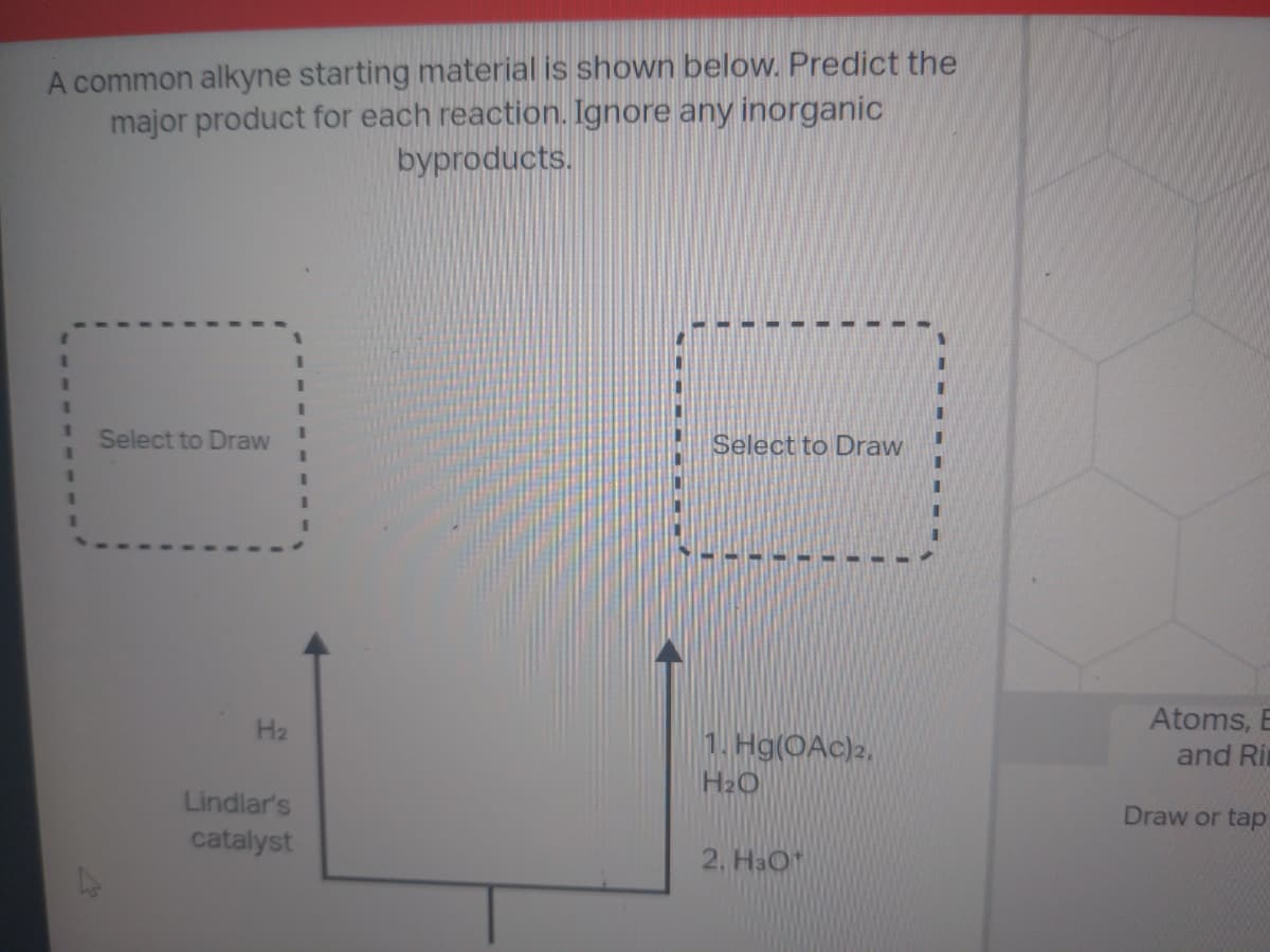 A common alkyne starting material is shown below. Predict the
major product for each reaction. Ignore any inorganic
byproducts.
1
1
Select to Draw
H₂
Lindlar's
catalyst
I
Select to Draw
1. Hg(OAc) 2.
H₂O
2. H3O+
Atoms, B
and Ri
Draw or tap
