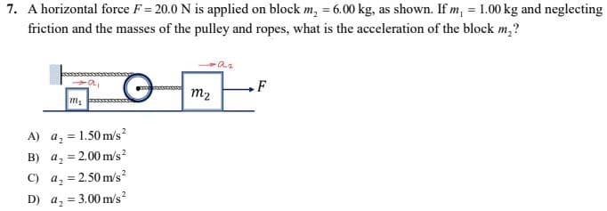 7. A horizontal force F= 20.0 N is applied on block m₂ = 6.00 kg, as shown. If m₁ = 1.00 kg and neglecting
friction and the masses of the pulley and ropes, what is the acceleration of the block m₂?
·a₂
-a,
00000000
F
m₂
A)
a₂ = 1.50 m/s²
B)
a₂ = 2.00 m/s²
C) a₂ = 2.50 m/s²
D) a, 3.00 m/s²
m₂