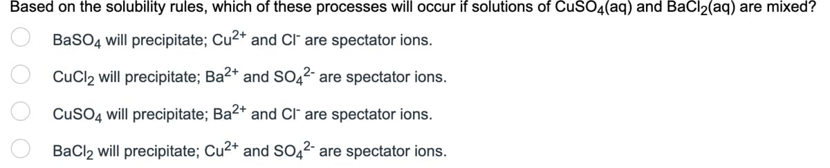 Based on the solubility rules, which of these processes will occur if solutions of CuSO4(aq) and BaCl₂(aq) are mixed?
BaSO4 will precipitate; Cu²+ and Cl are spectator ions.
CuCl2 will precipitate; Ba²+ and SO4²- are spectator ions.
CuSO4 will precipitate; Ba2+ and Cl are spectator ions.
BaCl2 will precipitate; Cu²+ and SO4²- are spectator ions.
0000