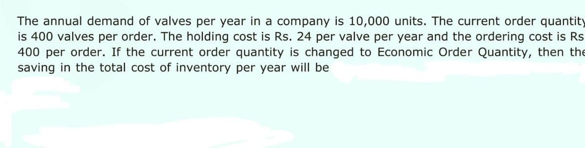 The annual demand of valves per year in a company is 10,000 units. The current order quantity
is 400 valves per order. The holding cost is Rs. 24 per valve per year and the ordering cost is Rs
400 per order. If the current order quantity is changed to Economic Order Quantity, then the
saving in the total cost of inventory per year will be