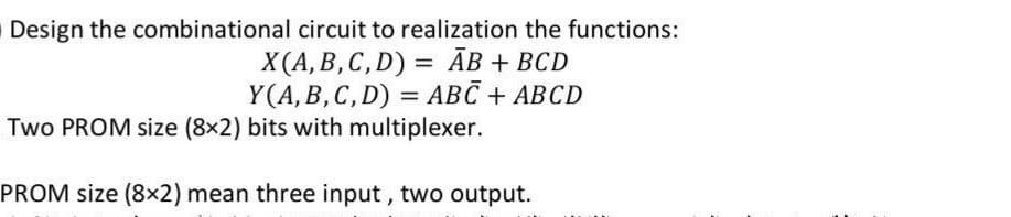 Design the combinational circuit to realization the functions:
X(A, B, C, D)= AB + BCD
Y(A, B, C, D) = ABC + ABCD
Two PROM size (8x2) bits with multiplexer.
PROM size (8x2) mean three input, two output.