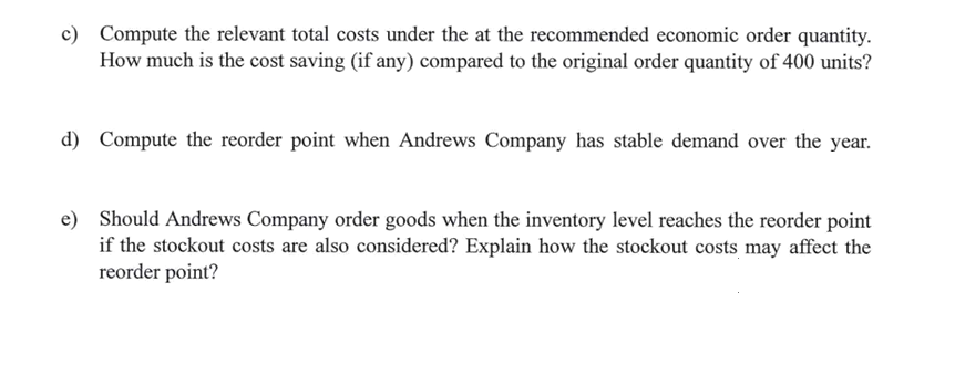 c) Compute the relevant total costs under the at the recommended economic order quantity.
How much is the cost saving (if any) compared to the original order quantity of 400 units?
d) Compute the reorder point when Andrews Company has stable demand over the year.
e) Should Andrews Company order goods when the inventory level reaches the reorder point
if the stockout costs are also considered? Explain how the stockout costs may affect the
reorder point?
