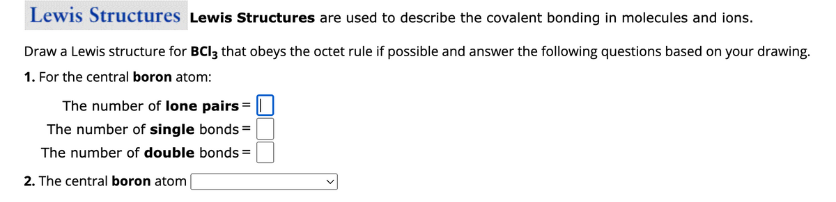 Lewis Structures Lewis Structures are used to describe the covalent bonding in molecules and ions.
Draw a Lewis structure for BCI3 that obeys the octet rule if possible and answer the following questions based on your drawing.
1. For the central boron atom:
The number of lone pairs = |
The number of single bonds =
The number of double bonds
2. The central boron atom
=