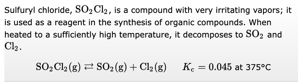 Sulfuryl chloride, SO₂ Cl2, is a compound with very irritating vapors; it
is used as a reagent in the synthesis of organic compounds. When
heated to a sufficiently high temperature, it decomposes to SO2 and
Cl₂.
SO₂ Cl₂ (g) → SO₂ (g) + Cl₂ (g)
Kc
=
0.045 at 375°C