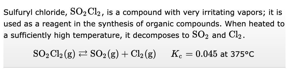 Sulfuryl chloride, SO₂ Cl2, is a compound with very irritating vapors; it is
used as a reagent in the synthesis of organic compounds. When heated to
a sufficiently high temperature, it decomposes to SO2 and Cl₂.
SO₂ Cl2 (g) → SO₂ (g) + Cl₂ (g)
K = 0.045 at 375°C