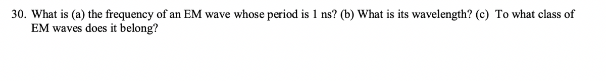 30. What is (a) the frequency of an EM wave whose period is 1 ns? (b) What is its wavelength? (c) To what class of
EM waves does it belong?