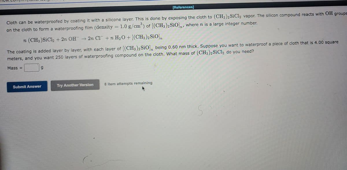 Cloth can be waterproofed by coating it with a silicone layer. This is done by exposing the cloth to (CH3)2 SiCl2 vapor. The silicon compound reacts with OH groups
on the cloth to form a waterproofing film (density = 1.0 g/cm³) of [(CH3)2 SiO], where n is a large integer number.
n (CH3) SiCl2 + 2n OH → 2n Cl + n H₂O + [(CH3)2 SiO] n
The coating is added layer by layer, with each layer of [(CH3)2 SiO], being 0.60 nm thick. Suppose you want to waterproof a piece of cloth that is 4.00 square
meters, and you want 250 layers of waterproofing compound on the cloth. What mass of (CH3)2 SiCl2 do you need?
Mass=
g
Submit Answer
Try Another Version
[References]
8 item attempts remaining