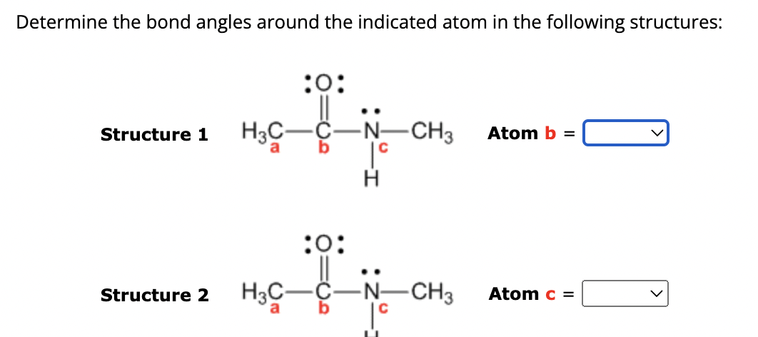 Determine the bond angles around the indicated atom in the following structures:
:0:
Structure 1 H3C-
Structure 2
:0:
H3C-
-N-CH3
H
-N-CH3
Atom b =
Atom c =