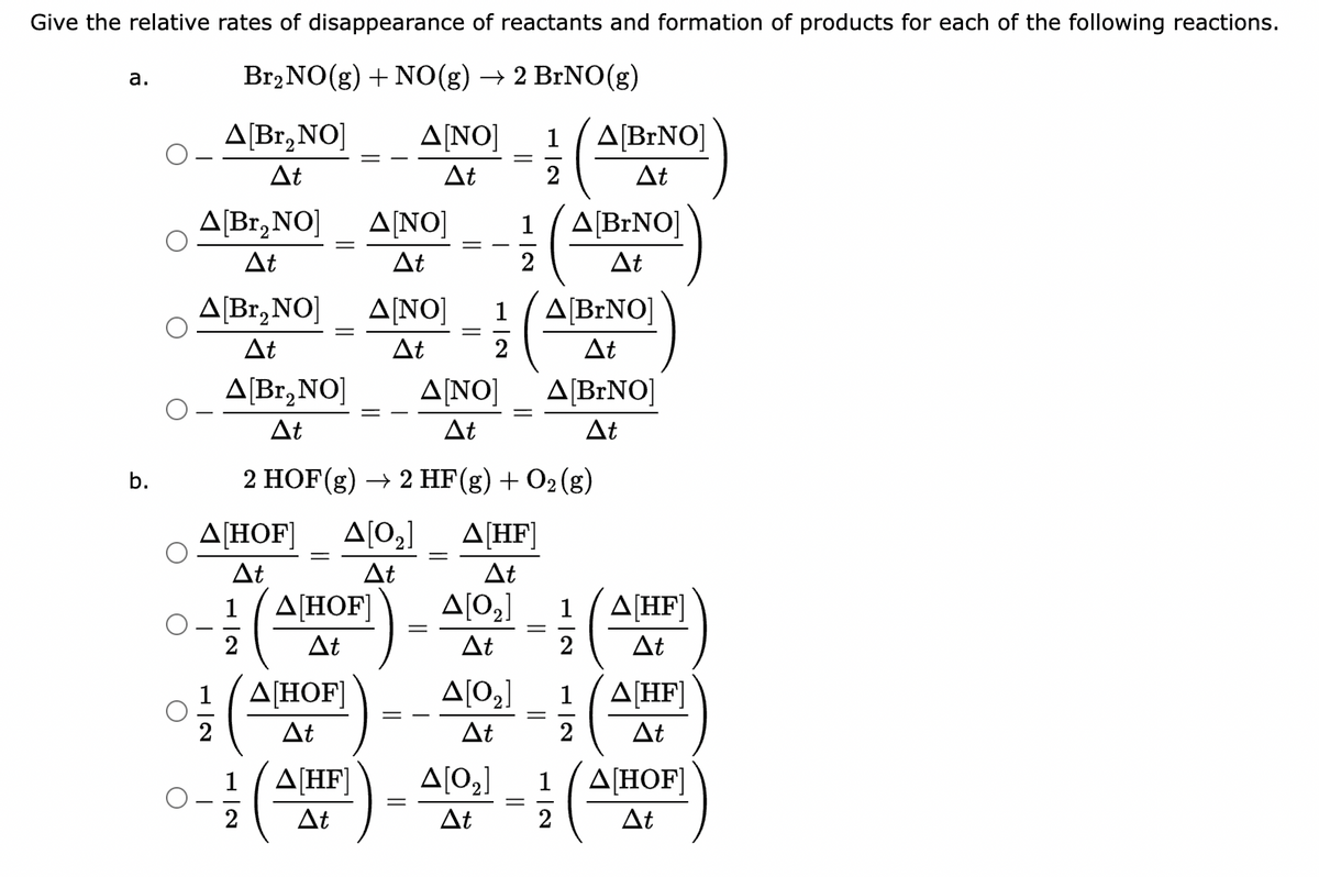 Give the relative rates of disappearance of reactants and formation of products for each of the following reactions.
Br2NO(g) + NO(g) → 2 BrNO(g)
a.
b.
Δ[Br,NO]
ΔΕ
Δ[Br,NO]
ΔΕ
Δ[Br,NO]
Δt
O
T
Δ[Βr,NO]
2
ΔΕ
Δ[HOF]
Δt
1
2
=
Δ[HOF]
ΔΕ
Δ[HOF]
ΔΕ
Δ[HF]
Δt
Δ[ΝΟ]
At
Δ[ΝΟ] 1
Δt
Δ[ΝΟ] 1
Δt
2
=
Δ[ΝΟ]
Δt
2 HOF(g) → 2 HF(g) + O2(g)
Δ[02]
Δ[HF]
Δt
ΔΕ
=
=
=
Δ[02]
ΔΕ
=
Δ[02]
ΔΕ
Δ[02]
ΔΕ
||
1
2
=
Δ[BrNO]
Δt
Δ[BNO]
Δt
Δ[BrNO]
Δt
Δ[BrNO]
ΔΕ
1|2
2
1
2
Δ[HF]
ΔΕ
Δ[HF]
ΔΕ
Δ[HOF]
Δt