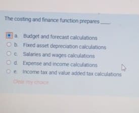 The costing and finance function prepares.
a Budget and forecast calculations
O b. Fixed asset depreciation calculations
Oc. Salaries and wages calculations
Od. Expense and income calculations
Oe Income tax and value added tax calculations
Clear my choice