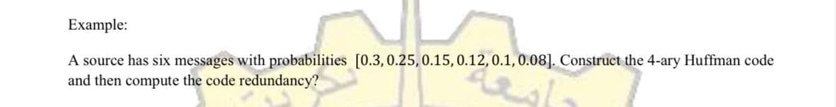 Example:
A source has six messages with probabilities [0.3, 0.25, 0.15, 0.12, 0.1, 0.08]. Construct the 4-ary Huffman code
and then compute the code redundancy?