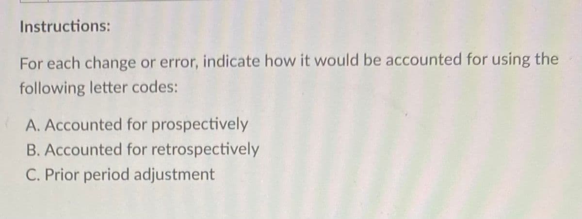 Instructions:
For each change or error, indicate how it would be accounted for using the
following letter codes:
A. Accounted for prospectively
B. Accounted for retrospectively
C. Prior period adjustment