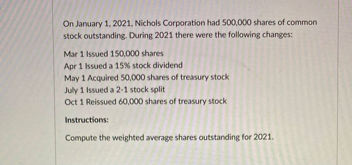 On January 1, 2021, Nichols Corporation had 500,000 shares of common
stock outstanding. During 2021 there were the following changes:
Mar 1 Issued 150,000 shares
Apr 1 Issued a 15% stock dividend
May 1 Acquired 50,000 shares of treasury stock
July 1 Issued a 2-1 stock split
Oct 1 Reissued 60,000 shares of treasury stock
Instructions:
Compute the weighted average shares outstanding for 2021.