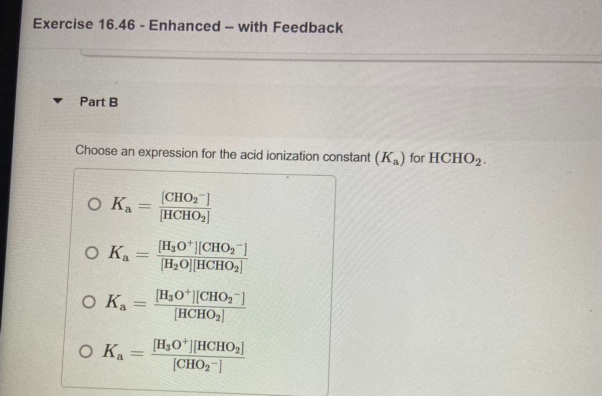 Exercise 16.46 Enhanced - with Feedback
Part B
Choose an expression for the acid ionization constant (Ka) for HCHO2.
O Ka
[CHO2]
[HCHO2]
Ка
O Ka
[H3O*][CHO, ]
[H2O][HCHO2]
O Ka =
[H3O*][CHO, ]
[HCHO2]
O Ka
(H3O*][HCHO,]
[CHO2 ]
