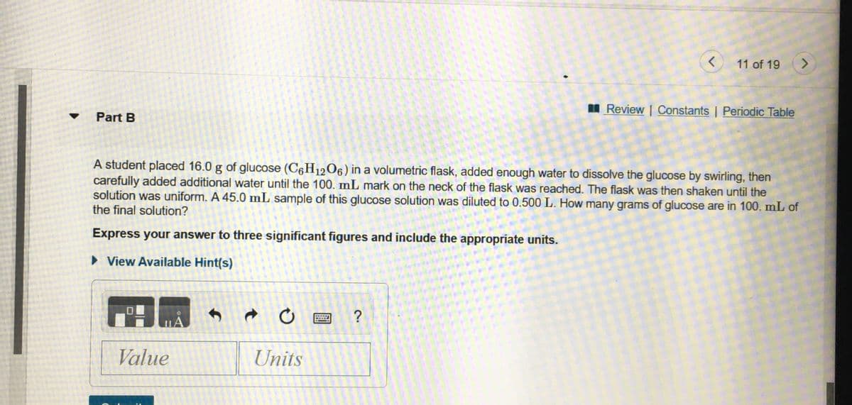 < 11 of 19
I Review Constants | Periodic Table
Part B
A student placed 16.0 g of glucose (C6H12O6) in a volumetric flask, added enough water to dissolve the glucose by swirling, then
carefully added additional water until the 100. mL mark on the neck of the flask was reached. The flask was then shaken until the
solution was uniform. A 45.0 mL sample of this glucose solution was diluted to 0.500 L. How many grams of glucose are in 100. mL of
the final solution?
Express your answer to three significant figures and include the appropriate units.
• View Available Hint(s)
?
Value
Units
