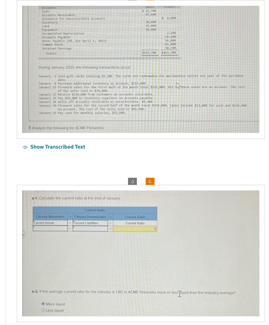 Accounts
Cash
Accounts Receivable
Allowance for Uncollectible Accounts
Inventory
Land
Equipment
Accumulated Depreciation
Accounts Payable
Notes Payable (6%, due April 1, 2022)
Common Stock
Retained Earnings
Totals
7. Analyze the following for ACME Fireworks
Show Transcribed Text
a-1. Calculate the current ratio at the end of January
Choose Numerator
Current Assets
Debit
$ 25,700
47,400
During January 2021, the following transactions occur;
January 2 Sold gift cards totaling $9,200. The cards are redeemable for merchandise within one year of the purchase
date.
6 Purchase
additional
January 15 Firework sales for the first half of the month total $141,000. A11 daythese sales are on account. The cost
of the units sold is $76,000.
January 23 Receive $126,000 from customers on accounts receivable.
January 25 Pay $96,000 to inventory suppliers on accounts payable.
January 28 Write off accounts receivable as uncollectible, $5,400.
January 30 Firework sales for the second half of the month total $149,000. Sales include $13,000 for cash and $136,000
on account. The cost of the units sold is $82,500.
January 31 Pay cash for monthly salaries, $52,600.
Current Ratio
Choose Denominator -
Current Liabilities
More liquid
O Less liquid
20,600
52,000
18,000
$163,700
Current Ratio
Current Ratio
Credit
$ 4,800
0
2,100
29,100
56,000
41,000
30,700
$163,700
a-2. If the average current ratio for the industry is 1.80, is ACME Fireworks more or less Tiquid than the industry average?