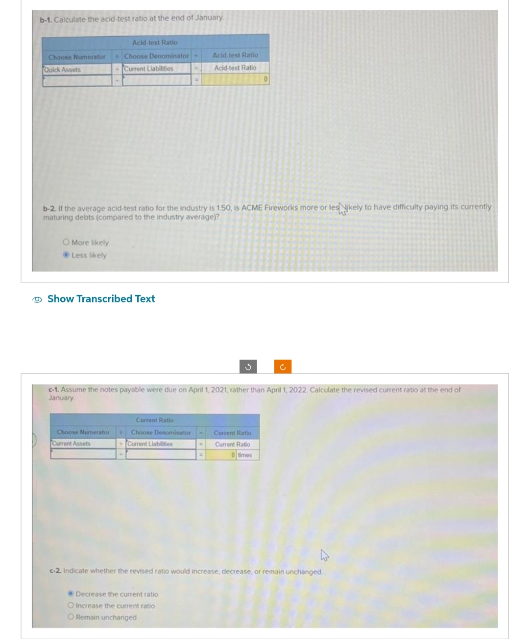 b-1. Calculate the acid-test ratio at the end of January
Acid-test Ratio
Choose Numerator+ Choose Denominator
Quick Assets
- Current Liabilities
O More likely
Less likely
b-2. If the average acid-test ratio for the industry is 1.50, is ACME Fireworks more or les likely to have difficulty paying its currently
maturing debts (compared to the industry average)?
Show Transcribed Text
Choose Numerator
Current Assets
c-1. Assume the notes payable were due on April 1, 2021, rather than April 1, 2022. Calculate the revised current ratio at the end of
January
Current Ratio
Choose Denominator
-Current Liabilities
Acid-test Ratio
Acid-test Ratio
=
Decrease the current ratio
O Increase the current ratio
O Remain unchanged
0
Current Ratio
Current Ratio
0 times
c-2. Indicate whether the revised ratio would increase, decrease, or remain unchanged.