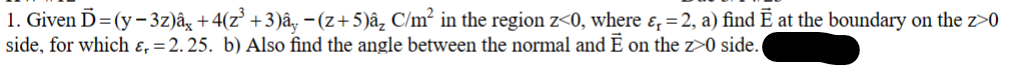 1. Given Ď=(y-3z)âx +4(z³ +3)ây −(z+5)â₂ C/m² in the region z<0, where &, = 2, a) find Ē at the boundary on the z>0
side, for which ɛ, = 2.25. b) Also find the angle between the normal and Ē on the z>0 side.