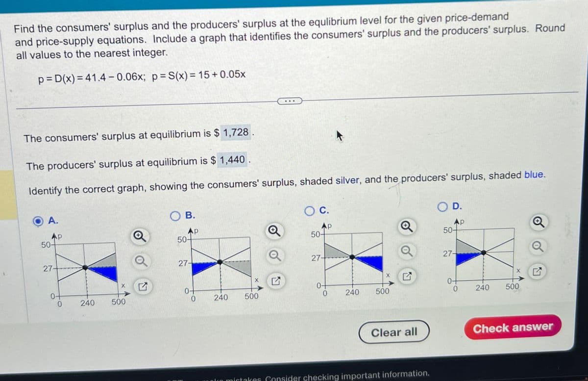 Find the consumers' surplus and the producers' surplus at the equlibrium level for the given price-demand
and price-supply equations. Include a graph that identifies the consumers' surplus and the producers' surplus. Round
all values to the nearest integer.
p=D(x)=41.4-0.06x; p=S(x) = 15+0.05x
The consumers' surplus at equilibrium is $ 1,728.
The producers' surplus at equilibrium is $ 1,440.
Identify the correct graph, showing the consumers' surplus, shaded silver, and the producers' surplus, shaded blue.
A.
AP
50-
27-
0-
240
500
Ly
○ B.
○ C.
AP
50-
Q
50-
27-
0+
0
240
500
L
27-
0+
0
240
500
X
○ D.
p
@
Q
50-
Q
27-
0+
0
240
500
X
☑
Clear all
Check answer
mistakes Consider checking important information.