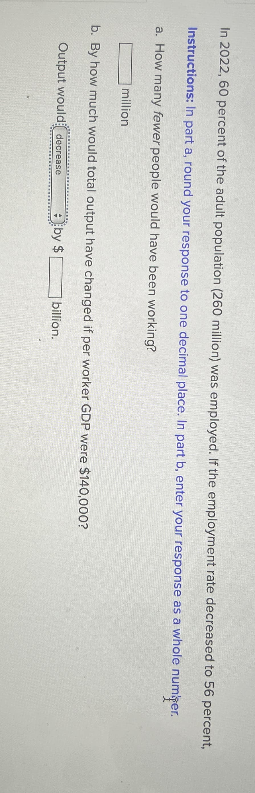 In 2022, 60 percent of the adult population (260 million) was employed. If the employment rate decreased to 56 percent,
Instructions: In part a, round your response to one decimal place. In part b, enter your response as a whole number.
a. How many fewer people would have been working?
million
b. By how much would total output have changed if per worker GDP were $140,000?
Output would decrease
by $
billion.