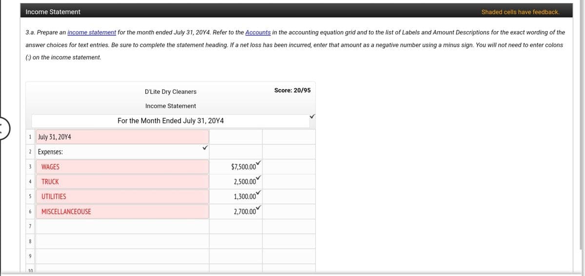 Income Statement
Shaded cells have feedback.
3.a. Prepare an income statement for the month ended July 31, 20Y4. Refer to the Accounts in the accounting equation grid and to the list of Labels and Amount Descriptions for the exact wording of the
answer choices for text entries. Be sure to complete the statement heading. If a net loss has been incurred, enter that amount as a negative number using a minus sign. You will not need to enter colons
(:) on the income statement.
D'Lite Dry Cleaners
Score: 20/95
Income Statement
For the Month Ended July 31, 20Y4
1 July 31, 20Y4
2 Expenses:
WAGES
$7,500.00
3
TRUCK
2,500.00
4
UTILITIES
1,300.00
5
MISCELLANCEOUSE
2,700.00
7
8
10
