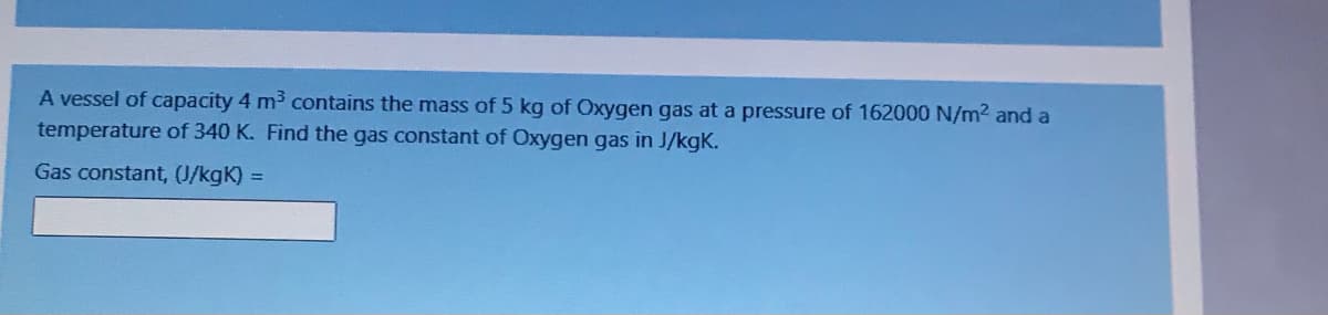 A vessel of capacity 4 m3 contains the mass of 5 kg of Oxygen gas at a pressure of 162000 N/m2 and a
temperature of 340 K. Find the gas constant of Oxygen gas in J/kgK.
Gas constant, (J/kgK) =
