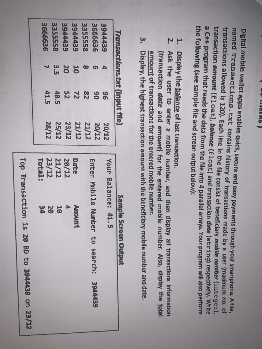 Digital mobile wallet apps enables quick, secure and easy payments through your smartphone. A Tile,
named Transactions.txt contains history of transactions made by a user (maximum no. of
transactions allowed is 120). Each line in the file consist of beneficiary mobile number (integer),
transaction amount (float), balance (float) and transaction date (string) respectively. Write
a C++ program that reads the data from the file into 4 parallel arrays. Your program will also perform
the following (see sample file and screen output below):
1. Display the balance of last transaction.
2. Ask the user to enter a mobile number, and then display all transactions information
(transaction date and amount) for the entered mobile number. Also, display the total
amount of transactions for the entered mobile number.
3. Display, the highest transaction amount with the beneficiary mobile number and date.
Transactions.txt (Input file)
Sample Screen Output
Your Balance: 41.5
20/12
20/12
21/12
21/12
23/12
25/12
28/12
3944439
96
3666636
6
90
Enter Mobile Number to search:
3944439
3355558
8.
82
3944439
10
72
Date
Amount
20
52
20/12
21/12
3944439
3355558
3.5
48.5
10
20
23/12
Total:
3666636
7
41.5
34
Top Transaction is 20 BD to 3944439 on 23/12
