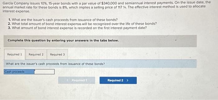 Garcia Company issues 10 %, 15-year bonds with a par value of $340,000 and semiannual interest payments. On the issue date, the
annual market rate for these bonds is 8%, which implies a selling price of 117 %. The effective interest method is used to allocate
interest expense.
1. What are the issuer's cash proceeds from issuance of these bonds?
2. What total amount of bond interest expense will be recognized over the life of these bonds?
3. What amount of bond interest expense is recorded on the first interest payment date?
Complete this question by entering your answers in the tabs below.
Required 1 Required 2
What are the issuer's cash proceeds from issuance of these bonds?
Cash proceeds
Required 3
< Required 1
Required 2 >