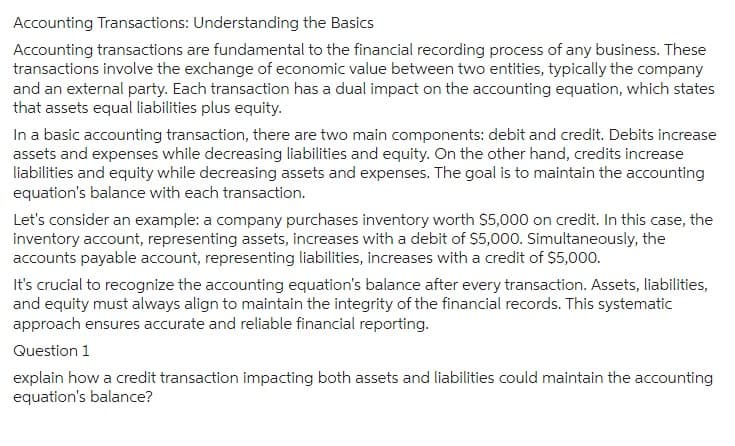 Accounting Transactions: Understanding the Basics
Accounting transactions are fundamental to the financial recording process of any business. These
transactions involve the exchange of economic value between two entities, typically the company
and an external party. Each transaction has a dual impact on the accounting equation, which states
that assets equal liabilities plus equity.
In a basic accounting transaction, there are two main components: debit and credit. Debits increase
assets and expenses while decreasing liabilities and equity. On the other hand, credits increase
liabilities and equity while decreasing assets and expenses. The goal is to maintain the accounting
equation's balance with each transaction.
Let's consider an example: a company purchases inventory worth $5,000 on credit. In this case, the
inventory account, representing assets, increases with a debit of $5,000. Simultaneously, the
accounts payable account, representing liabilities, increases with a credit of $5,000.
It's crucial to recognize the accounting equation's balance after every transaction. Assets, liabilities,
and equity must always align to maintain the integrity of the financial records. This systematic
approach ensures accurate and reliable financial reporting.
Question 1
explain how a credit transaction impacting both assets and liabilities could maintain the accounting
equation's balance?