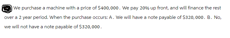 We purchase a machine with a price of $400,000. We pay 20% up front, and will finance the rest
over a 2 year period. When the purchase occurs: A. We will have a note payable of $320,000. B. No,
we will not have a note payable of $320,000.