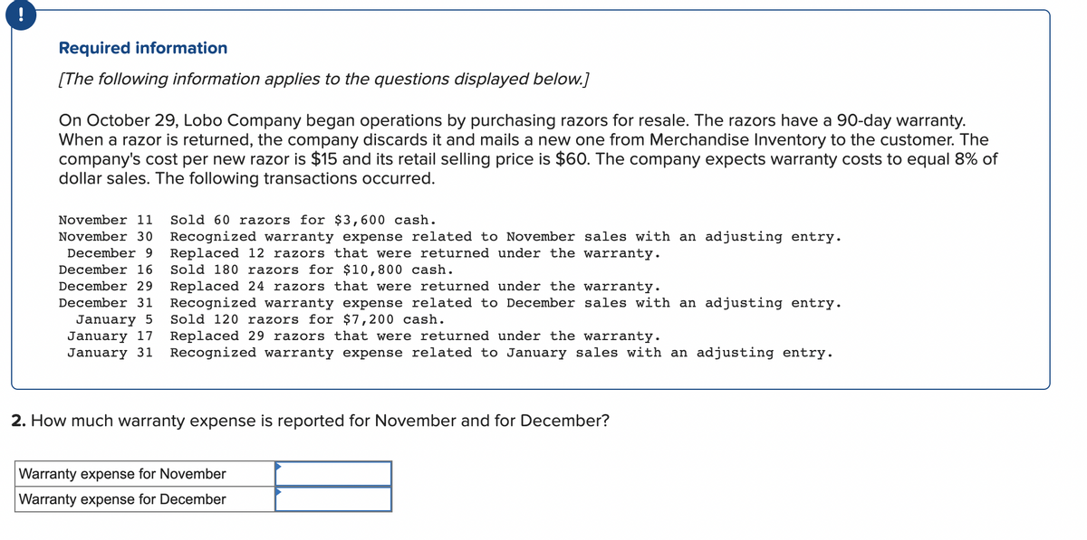 Required information
[The following information applies to the questions displayed below.]
On October 29, Lobo Company began operations by purchasing razors for resale. The razors have a 90-day warranty.
When a razor is returned, the company discards it and mails a new one from Merchandise Inventory to the customer. The
company's cost per new razor is $15 and its retail selling price is $60. The company expects warranty costs to equal 8% of
dollar sales. The following transactions occurred.
November 11 Sold 60 razors for $3,600 cash.
November 30 Recognized warranty expense related to November sales with an adjusting entry.
December 9
December 16
December 29
Replaced 12 razors that were returned under the warranty.
Sold 180 razors for $10,800 cash.
Replaced 24 razors that were returned under the warranty.
December 31 Recognized warranty expense related to December sales with an adjusting entry.
January 5 Sold 120 razors for $7,200 cash.
January 17
January 31
Replaced 29 razors that were returned under the warranty.
Recognized warranty expense related to January sales with an adjusting entry.
2. How much warranty expense is reported for November and for December?
Warranty expense for November
Warranty expense for December