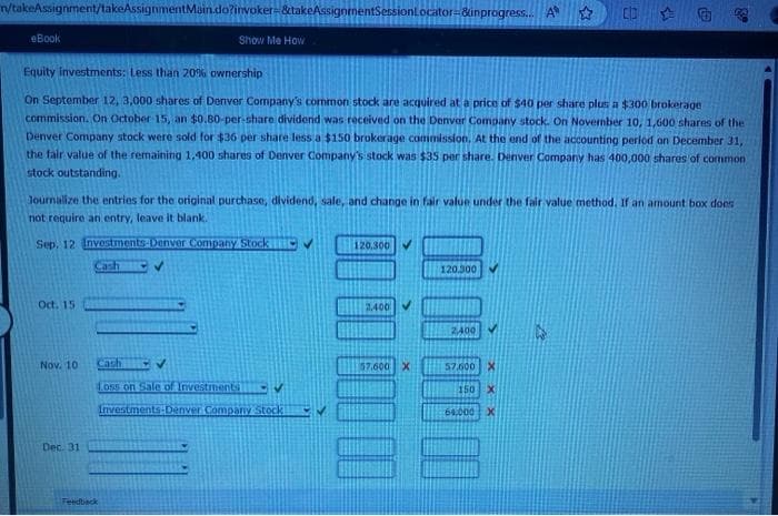 n/takeAssignment/takeAssignmentMain.do?invoker- &takeAssignmentSessionLocator=&inprogress... A
☆
eBook
Oct. 15
Equity investments: Less than 20% ownership
On September 12, 3,000 shares of Denver Company's common stock are acquired at a price of $40 per share plus a $300 brokerage
commission. On October 15, an $0.80-per-share dividend was received on the Denver Company stock. On November 10, 1,600 shares of the
Denver Company stock were sold for $36 per share less a $150 brokerage commission. At the end of the accounting period on December 31,
the fair value of the remaining 1,400 shares of Denver Company's stock was $35 per share. Denver Company has 400,000 shares of common
stock outstanding.
Journalize the entries for the original purchase, dividend, sale, and change in fair value under the fair value method. If an amount box does
not require an entry, leave it blank.
Sep. 12 Investments Denver Company Stock
Nov. 10
Dec. 31
Show Me How
EV
Feedback
Cath
✔
Loss on Sale of Investments
Investments Denver Company Stock
120,300
2.400 ✔
57.600 X
120.300
A
2,400
57.600 X
150 X
64,000 X
339