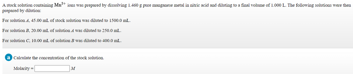 A stock solution containing Mn²+ ions was prepared by dissolving 1.460 g pure manganese metal in nitric acid and diluting to a final volume of 1.000 L. The following solutions were then
prepared by dilution:
For solution A, 45.00 mL of stock solution was diluted to 1500.0 mL.
For solution B, 20.00 mL of solution A was diluted to 250.0 mL.
For solution C, 10.00 mL of solution B was diluted to 400.0 mL.
a Calculate the concentration of the stock solution.
Molarity =
M
