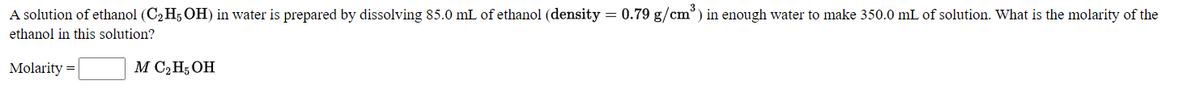 A solution of ethanol (C2 H5 OH) in water is prepared by dissolving 85.0 mL of ethanol (density = 0.79 g/cm°) in enough water to make 350.0 mL of solution. What is the molarity of the
ethanol in this solution?
Molarity =
M C2H; OH
