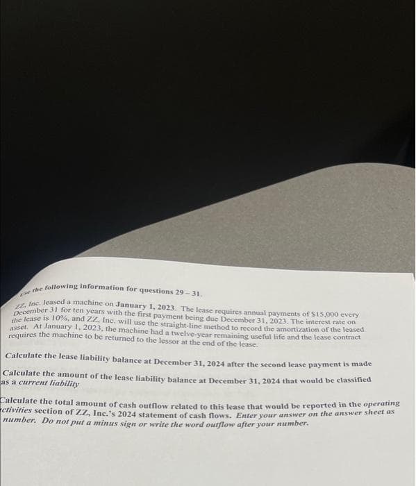 ce the following information for questions 29-31.
12, Inc. leased a machine on January 1, 2023. The lease requires annual payments of $15,000 every
December 31 for ten years with the first payment being due December 31, 2023. The interest rate on
the lease is 10%, and ZZ, Inc. will use the straight-line method to record the amortization of the leased
asset. At January 1, 2023, the machine had a twelve-year remaining useful life and the lease contract
requires the machine to be returned to the lessor at the end of the lease.
Calculate the lease liability balance at December 31, 2024 after the second lease payment is made
Calculate the amount of the lease liability balance at December 31, 2024 that would be classified
as a current liability
Calculate the total amount of cash outflow related to this lease that would be reported in the operating
ctivities section of ZZ, Inc.'s 2024 statement of cash flows. Enter your answer on the answer sheet as
number. Do not put a minus sign or write the word outflow after your number.