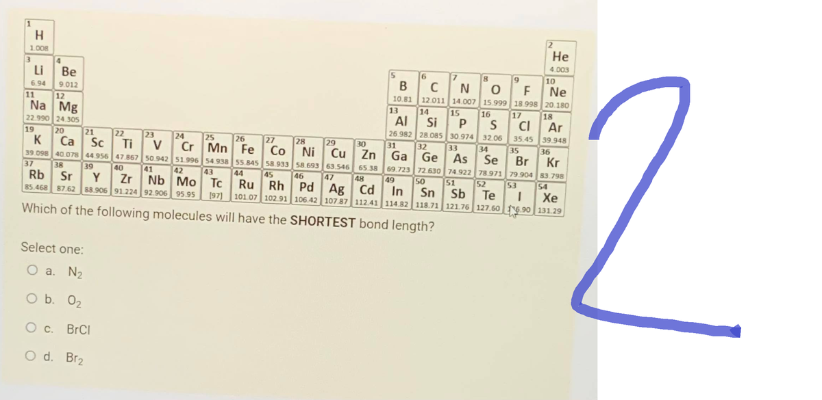 1
H
1.008
3
4
Li Be
6.94
9.012
11
12
Na Mg
22.990 24.305
19
20
37
21
25
26
K
Ca Sc
Sc
Ti
Ti
Co
Ni
Mn Fe
54.938
39.098 40.078 44 956 47.867
39
55.845 58.933 58.693
45 46
38
40
41
42
43
44
Rb Sr
Y
Zr Nb Mo Tc Ru Rh Pd
85.468 87.62 88.906 91.224 92.906 95.95 (97) 101.07 102.91
Which of the following molecules will have the SHORTEST bond length?
Select one:
O a. N₂
O b. 0₂
O c. BrCl
O d. Br₂
22
23
24
V Cr
50.942 51.996
27
28
29
30
Cu
Zn
63.546 65.38
2
6
8
9
10
B C N O F Ne
10.81 12.011 14.007 15.999 18.998 20.180
13 14 15
17
18
16
31
32
Al Si P S Cl Ar
26.982 28.085 30.974 32.06 35.45 39.948
33
69.723 72.630 74.922 78.971 79.904 83.798
34
Ga Ge As Se
35 36
Se Br Kr
49 50 51 52 53
Te
-
He
4.003
47
48
Pd Ag Cd In Sn Sb
Sb
Xe
106.42 107.87 112.41 114.82 118.71 121.76 127.60 6.90 131.29
54