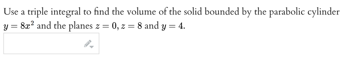 Use a triple integral to find the volume of the solid bounded by the parabolic cylinder
8x² and the planes z = 0, z = 8 and y = 4.
y =
->