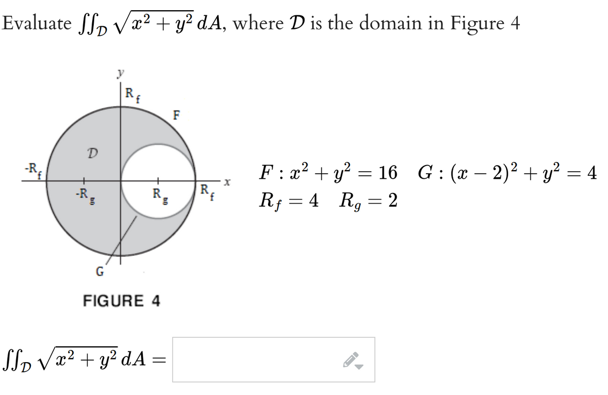 Evaluate SSD √x² + y² dA, where D is the domain in Figure 4
-Rf
D
R
G
y
Rf
R
FIGURE 4
SSD √ x² + y²dA=
F
Re
X
F: x² + y² = 16 G: (x - 2)² + y² = 4
Rf = 4 Rg = 2
--