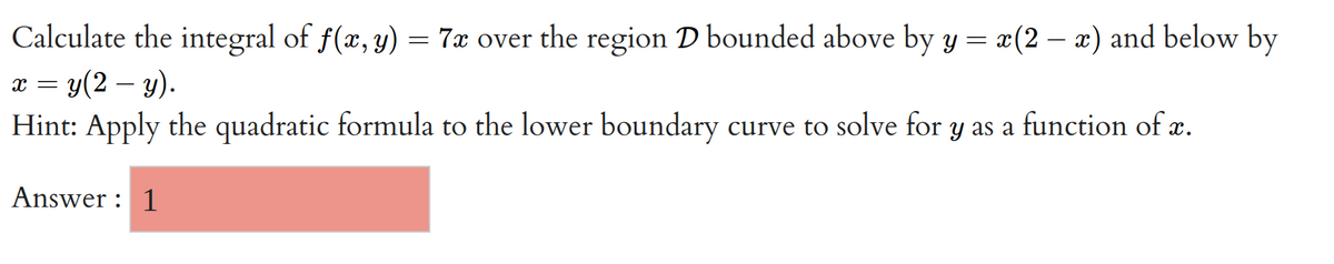 Calculate the integral of f(x, y) = 7x over the region D bounded above by y = x(2-x) and below by
x = y(2-y).
Hint: Apply the quadratic formula to the lower boundary curve to solve for y as a function of x.
Answer: 1