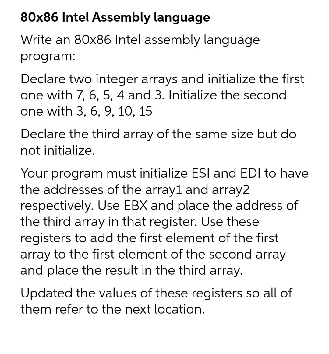 80x86 Intel Assembly language
Write an 80x86 Intel assembly language
program:
Declare two integer arrays and initialize the first
one with 7, 6, 5, 4 and 3. Initialize the second
one with 3, 6, 9, 10, 15
Declare the third array of the same size but do
not initialize.
Your program must initialize ESI and EDI to have
the addresses of the array1 and array2
respectively. Use EBX and place the address of
the third array in that register. Use these
registers to add the first element of the first
array to the first element of the second array
and place the result in the third array.
Updated the values of these registers so all of
them refer to the next location.
