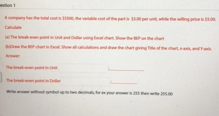 estion 1
A company has the total cost is $5500, the variable cost of the part is $3.00 per unit, while the selling price is $5.00.
Calculate
(a) The break-even point in Unit and Dollar using Excel chart. Show the BEP on the chart
(b)Draw the BEP chart in Excel. Show all calculations and draw the chart giving Title of the chart, x-axis, and Y-axis.
Answer:
The break-even point in Unit
The break-even point in Dollar
Write answer without symbol up to two decimals, for ex your answer is 255 then write 255.00

